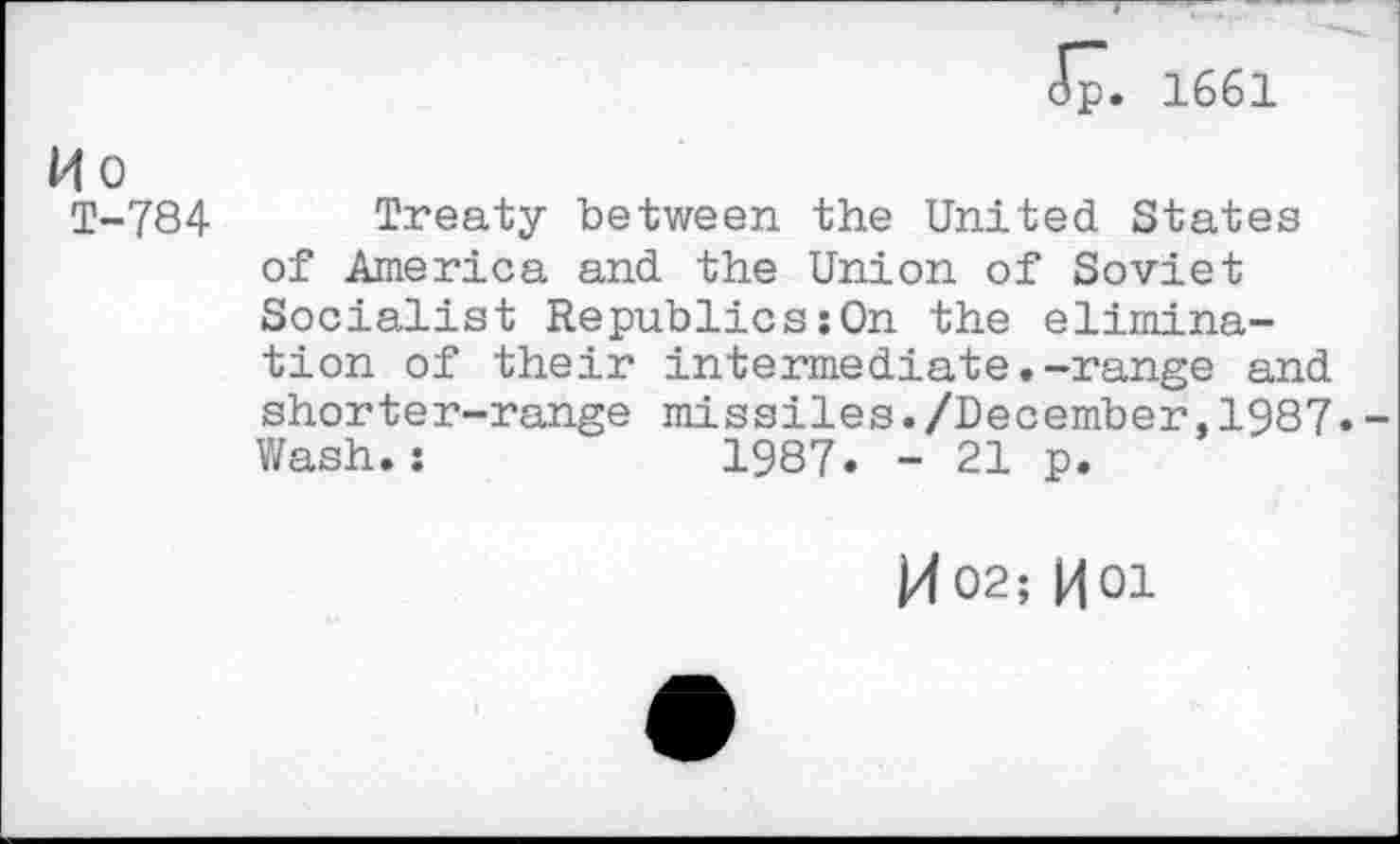 ﻿<5p. 1661
H o
T-784 Treaty between the United States of America and the Union of Soviet Socialist Republics:On the elimination of their intermediate.-range and shorter-range missiles./December,1987. Wash.:	1987. - 21 p.
M02; HOI